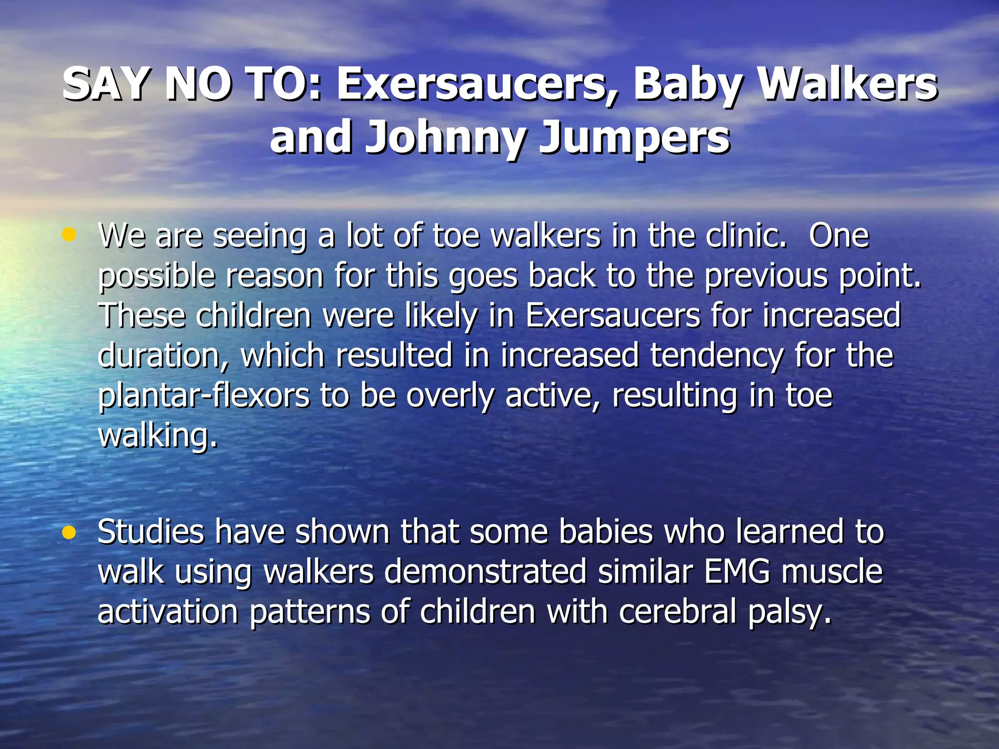 SAY NO TO: Exersaucers, Baby Walkers and Johnny Jumpers We are seeing a lot of toe walkers in the clinic.  One possible reason for this goes back to the previous point.  These children were likely in Exersaucers for increased duration, which resulted in increased tendency for the plantar-flexors to be overly active, resulting in toe walking. Studies have shown that some babies who learned to walk using walkers demonstrated similar EMG muscle activation patterns of children with cerebral palsy. 