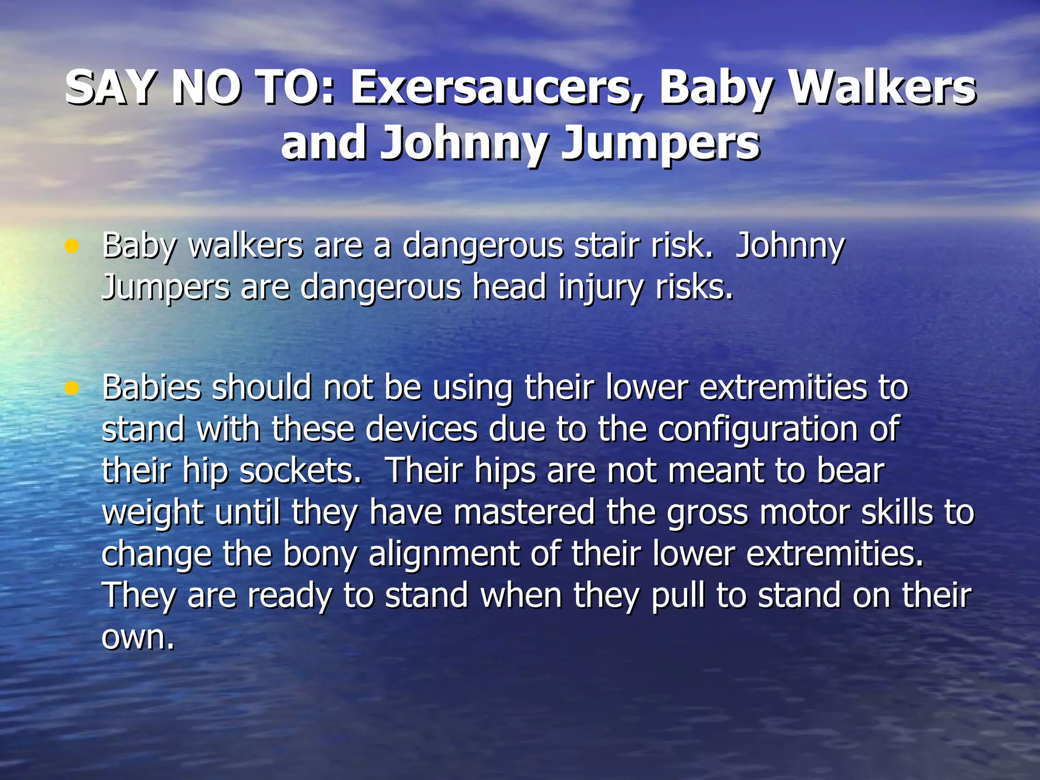 SAY NO TO: Exersaucers, Baby Walkers and Johnny Jumpers Baby walkers are a dangerous stair risk.  Johnny Jumpers are dangerous head injury risks. Babies should not be using their lower extremities to stand with these devices due to the configuration of their hip sockets.  Their hips are not meant to bear weight until they have mastered the gross motor skills to change the bony alignment of their lower extremities.  They are ready to stand when they pull to stand on their own. 