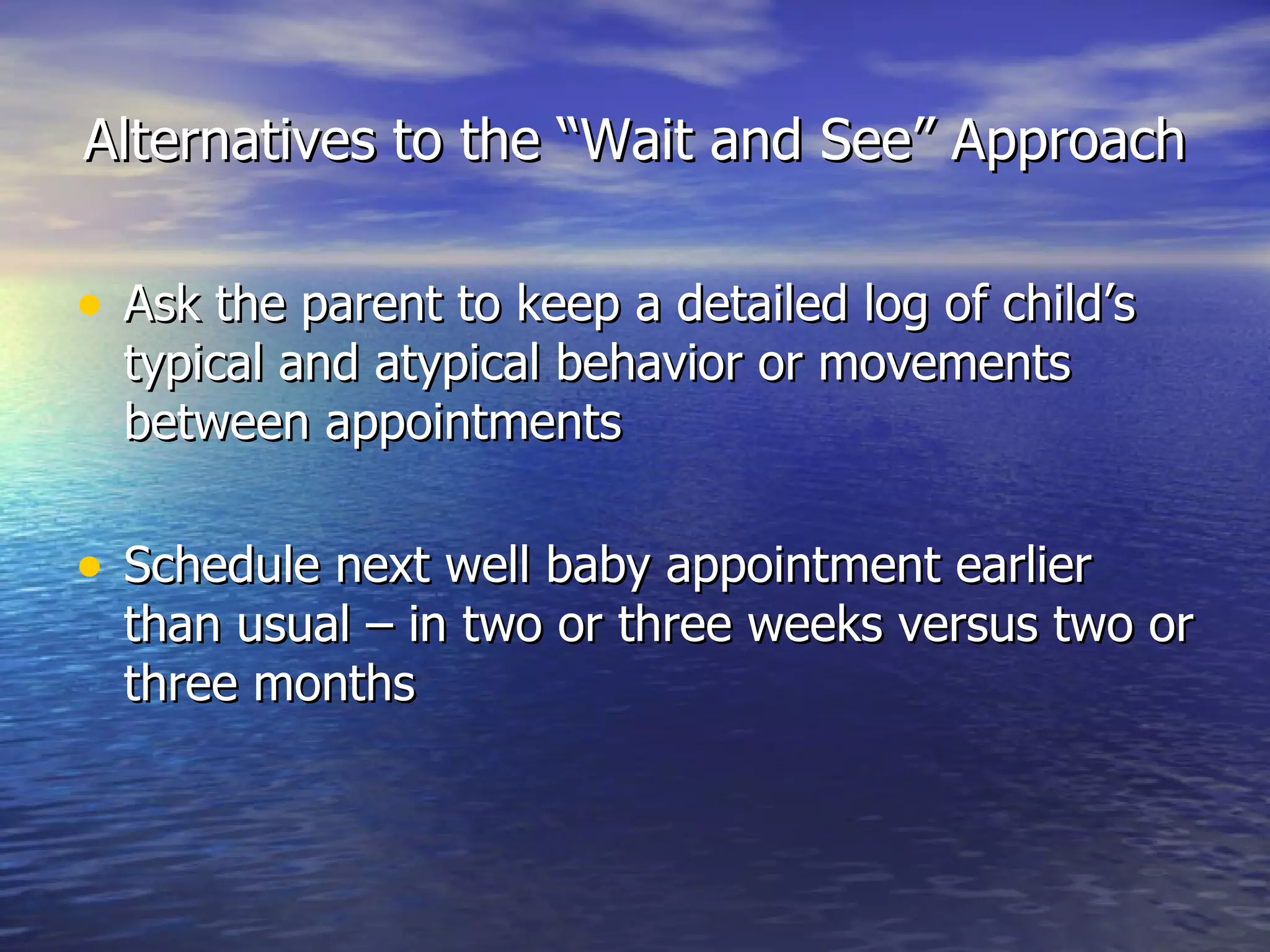 Alternatives to the “Wait and See” Approach Ask the parent to keep a detailed log of child’s typical and atypical behavior or movements between appointments Schedule next well baby appointment earlier than usual – in two or three weeks versus two or three months 