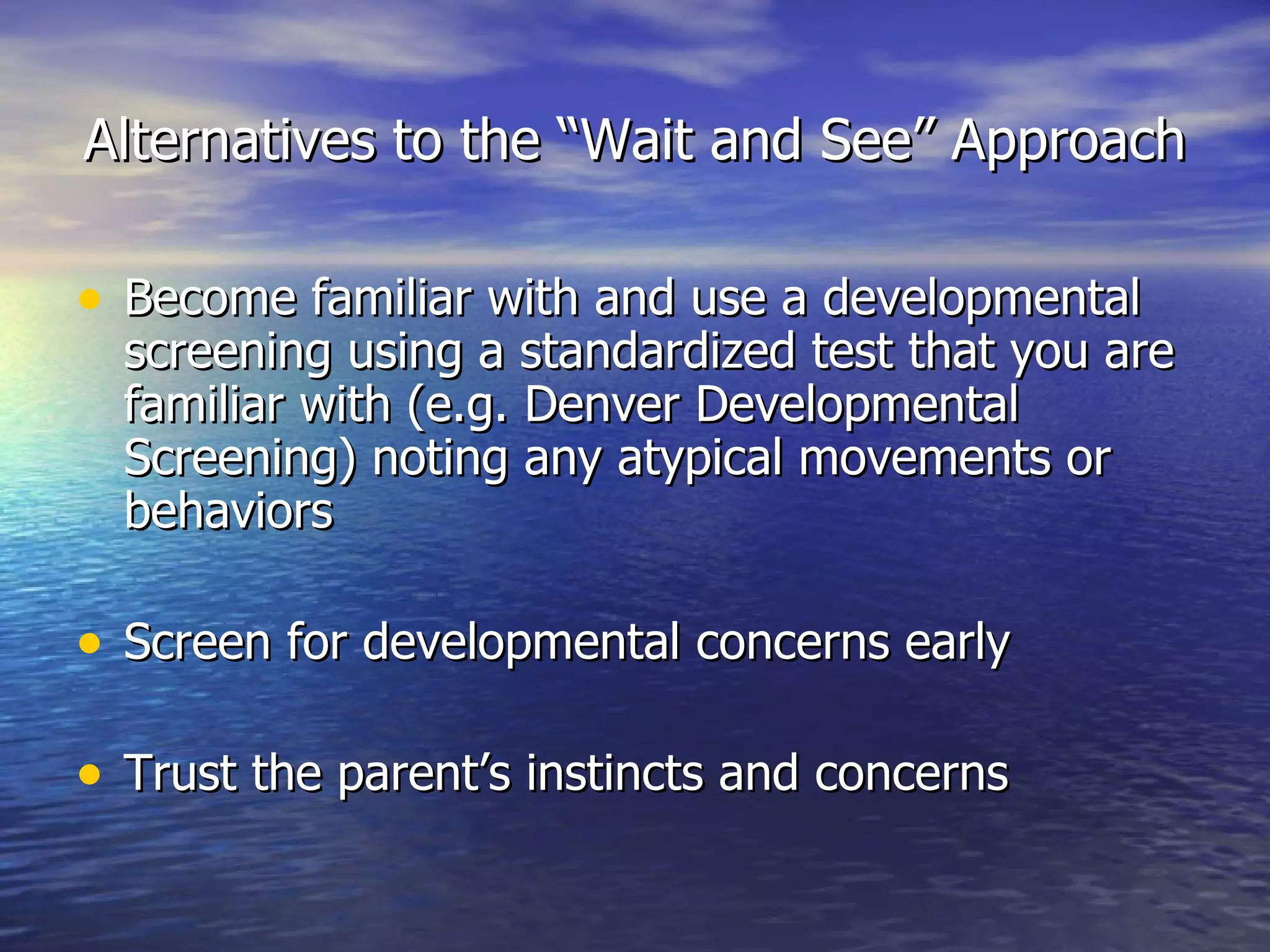 Alternatives to the “Wait and See” Approach Become familiar with and use a developmental screening using a standardized test that you are familiar with (e.g. Denver Developmental Screening) noting any atypical movements or behaviors Screen for developmental concerns early Trust the parent’s instincts and concerns 