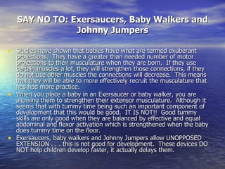 SAY NO TO: Exersaucers, Baby Walkers and Johnny Jumpers <ul><li>Studies have shown that babies have what are termed exuber...