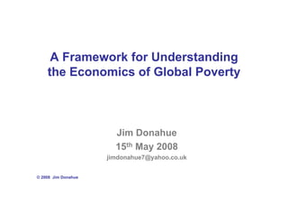 A Framework for Understanding
    the Economics of Global Poverty



                       Jim Donahue
                       15th May 2008
                     jimdonahue7@yahoo.co.uk


© 2008 Jim Donahue
 