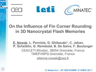 On the Influence of Fin Corner Rounding in 3D Nanocrystal Flash Memories E. Nowak , L. Perniola, G. Ghibaudo*, C. Jahan,  P. Scheiblin, G. Reimbold, B. De Salvo, F. Boulanger CEA/LETI-Minatec, 38054 Grenoble, France * IMEP/INPG Grenoble, France [email_address] 