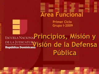 Primer Ciclo  Grupo I-2009 ©  Esscuela Nacional de la Judicatura, 2008 Area Funcional Principios, Misión y Visión de la Defensa Pública 