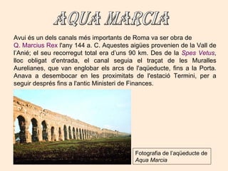 Avui és un dels canals més importants de Roma va ser obra de  Q. Marcius Rex  l'any 144 a. C. Aquestes aigües provenien de la Vall de  l’Anié; el seu recorregut total era d’uns 90 km. Des de la  Spes Vetus , lloc obligat d'entrada, el canal seguia el traçat de les Muralles Aurelianes, que van englobar els arcs de l'aqüeducte, fins a la Porta. Anava a desembocar en les proximitats de l'estació Termini, per a seguir després fins a l'antic Ministeri de Finances.  AQUA MARCIA Fotografia de l’aqüeducte de  Aqua Marcia 