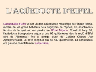 L'aqüeducte d’Eifel  va ser un dels aqüeductes més llargs de l‘Imperi Romà, mostra de les grans habilitats dels enginyers de l'època, els assoliments tècnics de la qual es van perdre en  l'Edat Mitjana . Construït l'any 80, l'aqüeducte transportava aigua a uns 95 quilòmetres des la regió d’Eifel (ara és Alemanya) fins a l'antiga ciutat de  Colònia Claudia Ara Agrippinensium . La seva longitud era de 130 quilòmetres. La construcció era gairebé completament  subterrània .  L'aqüeducte d'Eifel  