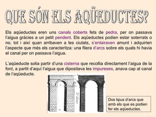 Que són els aqüeductes? Els aqüeductes eren uns  canals coberts  fets de  pedra , per on passava l’aigua gràcies a un petit  pendent . Els aqüeductes podien estar soterrats o no, tot i així quan arribaven a les ciutats,  s’enlairaven  amunt i adquirien l’aspecte que més els caracteritza: una filera  d’arcs  sobre els quals hi havia el canal per on passava l’aigua. L’aqüeducte solia partir d’una  cisterna  que recollia directament l’aigua de la font, a partit d’aquí l’aigua que dipositava les  impureses , anava cap al canal de l’aqüeducte.  Dos tipus d’arcs que amb els que es podien fer els aqüeductes. 
