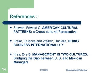 References : Stewart, Edward C.  AMERICAN CULTURAL PATTERNS: a Cross-cultural Perspective.   Brake, Terence and Walker, Danielle.  DOING BUSINESS INTERNATIONALLLY. Kras, Eva S.  MANAGEMENT IN TWO CULTURES: Bridging the Gap between U. S. and Mexican Managers.   