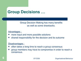 Group Decisions … Group Decision Making has many benefits  as well as some drawbacks.  Advantages :  more input and more possible solutions  shared responsibility for the decision and its outcome Disadvantages : often takes a long time to reach a group consensus  group members may have to compromise in order to reach a consensus.  