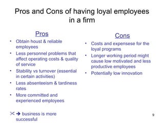Pros and Cons of having loyal employees in a firm Pros Obtain houst & reliable employees Less personnel problems that affect operating costs & quality of service Stability vs turnover (essential in certain activities) Less absenteeism & tardiness rates More committed and experienced employees    business is more successful   Cons Costs and expensese for the loyal programs Longer working period might cause low motivated and less productive employees Potentially low innovation 