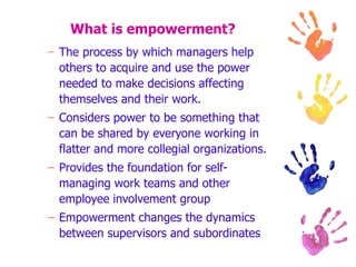 What is empowerment? The process by which managers help others to acquire and use the power needed to make decisions affecting themselves and their work. Considers power to be something that can be shared by everyone working in flatter and more collegial organizations. Provides the foundation for self-managing work teams and other employee involvement group Empowerment changes the dynamics between supervisors and subordinates 