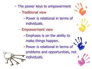 The power keys to empowerment Traditional view Power is relational in terms of individuals. Empowerment view Emphasis is on the ability to make things happen. Power is relational in terms of problems and opportunities, not individuals. 