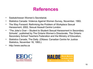 References   Saskatchewan Women’s Secretariat. Statistics Canada: Violence Against Women Survey, November, 1993. The Way Forward: Rethinking the Problem of Workplace Sexual Harassment, 2002, Sexual Assault Centre London. “ The Joke’s Over – Student to Student Sexual Harassment in Secondary Schools”, published by The Ontario Women’s Directorate, The Ontario Secondary School Teachers Federation and the Ministry of Education,  Statistics Canada, The Daily. (Ottawa: Canadian Centre for Justice Statistics, November 18, 1993.) http://www.sacha.ca 