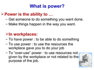 What is power? Power is the ability to  … Get someone to do something you want done. Make things happen in the way you want. In workplaces: To have power : to be able to do something To use power : to use the resources the workplace gave you to do your job To “over-use” power : to use resources not given by the workplace or not related to the purpose of the job. 