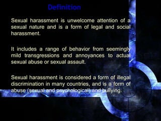 Definition Sexual harassment is unwelcome attention of a sexual nature and is a form of legal and social harassment.  It includes a range of behavior from seemingly mild transgressions and annoyances to actual sexual abuse or sexual assault.  Sexual harassment is considered a form of illegal discrimination in many countries, and is a form of abuse (sexual and psychological) and bullying. 