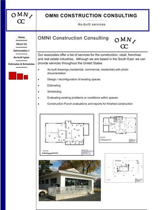 OMNI CONSTRUCTION CONSULTING
                                                                                                                                                                                                                                                                    As-built services



                        OMNI Construction Consulting
        Home

      About Us

    Deliverables //
                        Our associates offer a list of services for the construction, retail, franchise
    As-built types
                        and real estate industries. Although we are based in the South East, we can
                        provide services throughout the United States.
Estimates & Schedules

                        •                                        As built drawings (residential, commercial, residential) with photo
                                                                 documentation

                        •                                        Design / reconfiguration of existing spaces

                        •                                        Estimating

                        •                                        Scheduling

                        •                                        Evaluating existing problems or conditions within spaces

                        •                                        Construction Punch evaluations and reports for finished construction



                                                                                                                                                                                                                                                                                                                                                                                                                    D11
                                                                                                                                                                                                                                                                                                                                                                                                                                                                                                                                                                                                                                17' 10quot;
                                                                                                                                                                                                                                                                                                                                                                                                                                                                                                                                                                      3' 6quot;
                                                                                                                                                                                                                                                                                                                                                                                                                            SWITCH GEAR                           WH


                                                                                                                                                                                                                                                                                                                                                                                                                                                                  110
                                                                                                                                                                                                                                                                                                                                                                                                                                                                                                                                             6' 2quot;
                                                                                                                                                                                                                                                                                                                                                                                                                                                                                D7
                                                                                                                                                                                                                                                                                                                                                                                                                                                                                                      7' 8quot; 6' 2quot;                                                                                                                   20' 6quot;
                                                                                                                                                                                                                                                                                                                                                                                                                                                                                                                                                                                    D2
                                                                                                                                                                                                                                                                                                                                                                                                                                                                                                                                                91
                                                                                                                                                                                                                                                                                                                                                                                                                                                                                                                 92
                                                                                                                                                                                                                                                                                                                                                                                                                                                                   ELECTRICAL




                                                                                                                                                                                                                                                                                                                                                                                                                                                                                                                                                                                          5' 10quot;
                                                                                                                                                                                                                                                                                                                                                                            23' 7-3/4quot;
                                                                                                                                                           1' 3quot;                        5' 8quot;                      1' 3quot;
                                                                                                                                                                                                                                                                                                                                                                                 10' 0quot;                                                                                                                                                 D3
                                                                                                                                                                                                                                                                                                                                                                                                                                                                                                                     D4


                                                                                                                                                                                                                                                                                                                                                                                                                                                                                                                                         89
                                                                                                                                                                                                                                                                                                                                                                                                                                                                                                                           3' 11quot;
                                                                                                                                                                                                                                                                                                                                                                                                                                                                                                       D5
                                                                                                                                                                                                                                                                                                                                                                                                                                                                                                                                                                                                                                                                              8' 7quot;
                                                                                                                                                                                                                                                                                                                                                                                                                                                                                                                            12' 7quot;                                                                                         71
                                                                                                                                                                                                                                                                                                                                                                                                                                                                   88
                                                                                                                                                                                                                                                                                                                                                 16' 0quot;




                                                                                                                                                                                                                                                                                                                                                                                                                                                                                                                                                                              72
                                                                                                                                                                                              50                                                                                                                                                                                                                                                                                                            D6
                                                                                                                                                                                                                                                                                                                                                                                                                                                                                                                                                                                                    6' 4quot;
                                                                                     11' 9quot;
                                                                                                                                                                                                                                                                                                                                                                                                     ROOF HATCH




                                                                                                                                                                                                                                                                                                                                                                                                                                                                                                                                                     4' 4quot;
                                                                                                                                                                                                                                                                                                                                                                                    MOP SINK




                                                                                                                                                                                                                                                                                                                                                                                                                                                                                                                                                        75                                                         78
                                                                                                                                                                                                                                                                                                                                                                                                                                          2' 11quot;
                                                                                                                                                                                                                                                                                                                                        D8
                                                                                                                                                                                                                                                                                                                                                          105                                                     8' 4quot;
                                                                                                                                                      D2




                                                                                                                                                                                                                                                                                                                                                                              104                                                                                                                                                                                                    73
                                                                                                                                             4' 1quot;                                                                                                                                                                                                                                                                                                                                                                                                                                                 74
                                                                                                                                                                                                                                                                                                                              31' 10quot;                      11' 8quot;                                                                                                                                                                                                                                           TREY CLG
                                                                                                                                                                                                                                                                                                                                                                                                                                8' HOOD
                                                                                                                                   W5




                                                                                                                                                                                                                    52                                                                                                                                                                                                                                                                                                                                                                                                                                      31' 7quot;
                                                                                                                                                                                                                                                                                                                                                                                 101
                                                                                                                                                                                                                                                       34
                                                                                                                                                                     COUNTERS




                                                                                                                                                                                                                                                                                                                                                                                                                                                                                                                                                                                                                                     70
                                                                                                                                                                                                                                                                                                  D8




                                                                                                                                                                                                                                                                                                                                                                                                103
                                                                                                                                                                                                                                                                              44                                                                                                                                                                                                                                      76
                                                                                                                                                                                                                                                                                                                                                                                                                                                                                                                                                                                    77                                                                                       4' 1quot;
                                                                                                                                                                                                                                                                                                                                                                                                                                                   SERVING LINE




                                                                                                                                                                                                                                                                                                                                                                                                                                                                                                                                                                                                                                             80
                                                                                                                                                                                                                                                                                                                                                                                                                                                                                                                                                                                                              79
                                                                                                                                                                                                                                                                                                                                                                                                                                                                                                                                                                                                   7' 7quot;
                                                                                                                                                                                                   51                                                                                                                                                                                                                98
                                                                                                                                                                                                                                                                                                                                                                                                                                                                                                                                                                                                                                                                   D1
                                                                                                                                                                                                                                                                                                                                                                                       14' 6quot;
                                                                                                                                                                                                                                                                                                                                                                                                                                                                                                                                                                  11' 10quot;
                                                                                                                                                                                                                                       36
                                                                                                                                        W3




                                                                                                                                                                                                                                                                                                                                                                                                                      8' HOOD




                                                                                                                                                                                                                                                                                                                                                                                                                                                                                                                                                                                                                                                                            4' 2quot;
                                                                                                                                                                                                                                                                                                                                                                                                                                                                                          96




                                                                                                                                                                                                                                                                                                                                                                                                                                                                                                                                                                                6' 6quot;
                                                                                                                                                                                                                                                                   W11




                                                                                                                                                                                                                                                                                                                                                                                                                                                                                                                          85
                                                                                                                                                                                                                                                                                                                                                                                                                                                                                                                                                                                                   6' 2quot;
                                                                                                                                                                                                                                                                                                                                                                                                                                                                                                                                                                                   97 8' 3quot;
                                                                                                                                                                                                                                                                                                                                                                                                                                                                                                                                                             D9
                                                                                        W1




                                                                                                                              W2




                                                                                                                                                                                                                                                                                                                                                                                                                                                                                           3' 6quot;                                                                                   D10
                                                17' 8-1/2quot;           28' 4-1/2quot;                                                                                                                                                                                                                                                                                                                                                                                            2' 8quot;
                                                                                                           13' 2quot;                                                                                       37                                                                                                                                                                                                                                                                                                                                                                                                              4' 5-1/2quot;         4' 5-1/2quot;
                                                                                                                                                                                                                                                                                                                                                                                                                                                                                                                                                                                                                                           4' 5-1/2quot;   4' 5-1/2quot;


                                                                                                                                               39                                                                                                                                                                                                                                                                                                                                                           7' 11quot;
                                                                                   18' 10-1/4quot;
                                                                                                                                                                       COUNTERS




                                                                                                              2' 0quot;                                                                                                                                                                                                                                                                                                                                                                                                            71' 3quot;
                                                                                                                                                                                                                                                                         35
                                                                              33
                                                                                                                                                                                                                           W7




                                                                                                                                                                                                                                                                                                                          Sales Area 1,083 SF
                                                                                                                                                                                                                                            53
                                                                                                                                                                                                         D4
                                                                                                                          38




                                                                                                                                                                                                                                                                                                       D7




                                                                                                                                                                                                                                                                                                                          Total GLA 2,441 SF
                                                                                                      31
                                                                                                                                   W8




                                                                                                                                                     5' 3quot;
                                                                                                                                                                                                              W8




                                                                                                                                                                                                                                                                                                                          8         4        0                        8                         16                                                                                                                                                                                                                      Existing / Demo Plan
                                                                                                                                                                D4




                                                                                                                                                                                                                                      W9
                                 WIN HT 5'-4quot;




                                                                                                                                                                                                                           4' 2quot;
                                                                                                                                                                                                                                                                                        W12




                                                                                                                                                                                                                                                                                                                                                                                                                                                                                                                                                                                                                        12885 Josey Lane, Farmers Branch, TX
                                                                                                                         41
                                                 OFF 3'-3quot;




                                                                                                 24' 0quot;
                                                                                                                                                       42
                                                                                                                                                                                                                                                 W10
                                                                                                                                                                                                    W6




                                                                                                                                                                                                                                                                                                                                                                                                                                                                                                                                                                                                                        Store Name: Farmers Branch #1
                                                                                                                                   W4




                                                                                                                                                                                                                                                                                                                                                   1/8quot; = 1'
                                                                                                                                             4' 1quot;
                                                                                                                                                                                                                                                                                                                                                                                                                                                                                                                                                                                                                        Store # TM 10189
                                                                                                                                                                                                                    D5




                                                                                                                                                                                  43
                                                                                                                                                                                                                                                              D6




                                                                                                                                                                                                                                                                                                                                                                                                                                                                                                                                                                                                                        Drawn By: JM Date: 8-29-08
                                                                                                                                                                                                                     45
                                                                                                                                                                                   D3




                                                                                                                                                                                                                                                                                    ELEC PANELS




                                                                                                                                                                                                                                                                              47
                                                                                                                                                           D1




                                                                                                                                                                                                                                                                                                                                                                                                                                                                                                                                                                                                                        Rev.
                                                                                                                                                                                   5' 0quot;                                           5' 0quot;                             5' 0quot;
                                                                                                                                                                                                                                                            4' 9quot;
                                                                                                                                                                                           7' 6quot;                                7' 6quot;
                                                                                     11' 9quot;




                                                                                                                                                                                                                                                                                   Existing / Demo Plan
                                Sales Area 0000 SF
                                                                                                                                                                                                                                                                                   7075 Cockrum Street, Olive Branch MS
                                Total GLA 1,981SF
                                                                                                                                                                                                                                                                                   Store Name: Olive Branch #1
                            8                                4   0                           8                      16
                                                                                                                                                                                                                                                                                   Store # TM 10467
                                                                                                                                                                                                                                                                                   Drawn By: JM Date: 04-20-08
                                                                         1/8quot; = 1'
                                                                                                                                                                                                                                                                                   Rev.


                                                                                                                                                                                                                                                                                                                                                                                                                                                                                                                                                                                   213' 00quot;




                                                                                                                                                                                                                                                                                                                                                                                                                                                                                                                                                                                                                 GRASS




                                                                                                                                                                                                                                                                                                                                                                                                                                                                                                                                                                  2


                                                                                                                                                                                                                                                                                                                                                                                                                                                                                     19

                                                                                                                                                                                                                                                                                                                                                                                                                                                                                                                                                      16
                                                                                                                                                                                                                                                                                                                                                                                                                                                                                                                                                                                                                                                                                                      JOSEY LANE
                                                                                                                                                                                                                                                                                                                                                                                                                                                                                                        D
                                                                                                                                                                                                                                                                                                                                                                                                                                                                                                      BR




                                                                                                                                                                                                                                                                                                                                                                                                                                                                                                                                                                                                    12
                                                                                                                                                                                                                                                                                                                                                                                                                                                                                                 NU
                                                                                                                                                                                                                                                                                                                                                                                                                                                                                               ME




                                                                                                                                                                                                                                                                                                                                                                          112'-0quot;                                                                                                                                                                                                                                                                       1
                                                                                                                                                                                                                                                                                                                                                                                                                                                    4                                                                                                                                                                                  ASPHAULT

                                                                                                                                                                                                                                                                                                                                                                                                                                                                                                                                                             PROPOSED SITE




                                                                                                                                                                                                                                                                                                                                                                                                                                                                                                                                                                                                                                                   7
                                                                                                                                                                                                                                                                                                                                                                                                                                          GRASS                                                                                     5
                                                                                                                                                                                                                                                                                                                                                                                                                                                                                                            6
                                                                                                                                                                                                                                                                                                                                                                                                                                                           DMPSTR




                                                                                                                                                                                                                                                                                                                                                                                                                                                                                                                                                                                                                                                            8
                                                                                                                                                                                                                                                                                                                                                                                                                                                                                                                                                                            3
                                                                                                                                                                                                                                                                                                                                                                                                                                                                            9




                                                                                                                                                                                                                                                                                                                                                                                                                                                                                                                                                                                                                                                                        Site Plan
                                                                                                                                                                                                                                                                                                                                                                    1quot; = 30' 00quot;                                                                                                                                                                                                                                                                                        12885 Josey Lane, Farmers Branch, TX
                                                                                                                                                                                                                                                                                                                                                                    40,368 SF                                                                                                                                                                                                                                                                                           Store Name: Farmers Branch #1
                                                                                                                                                                                                                                                                                                                                                                                                                                                                                                                                                                                                                                                                        Store # TM 10189
                                                                                                                                                                                                                                                                                                                                                                                                                                                                                                                                                                                                                                                                        Drawn By: JM Date: 8-29-08
                                                                                                                                                                                                                                                                                                                                                                                                                                                                                                                                                                                                                                                                        Rev.
 