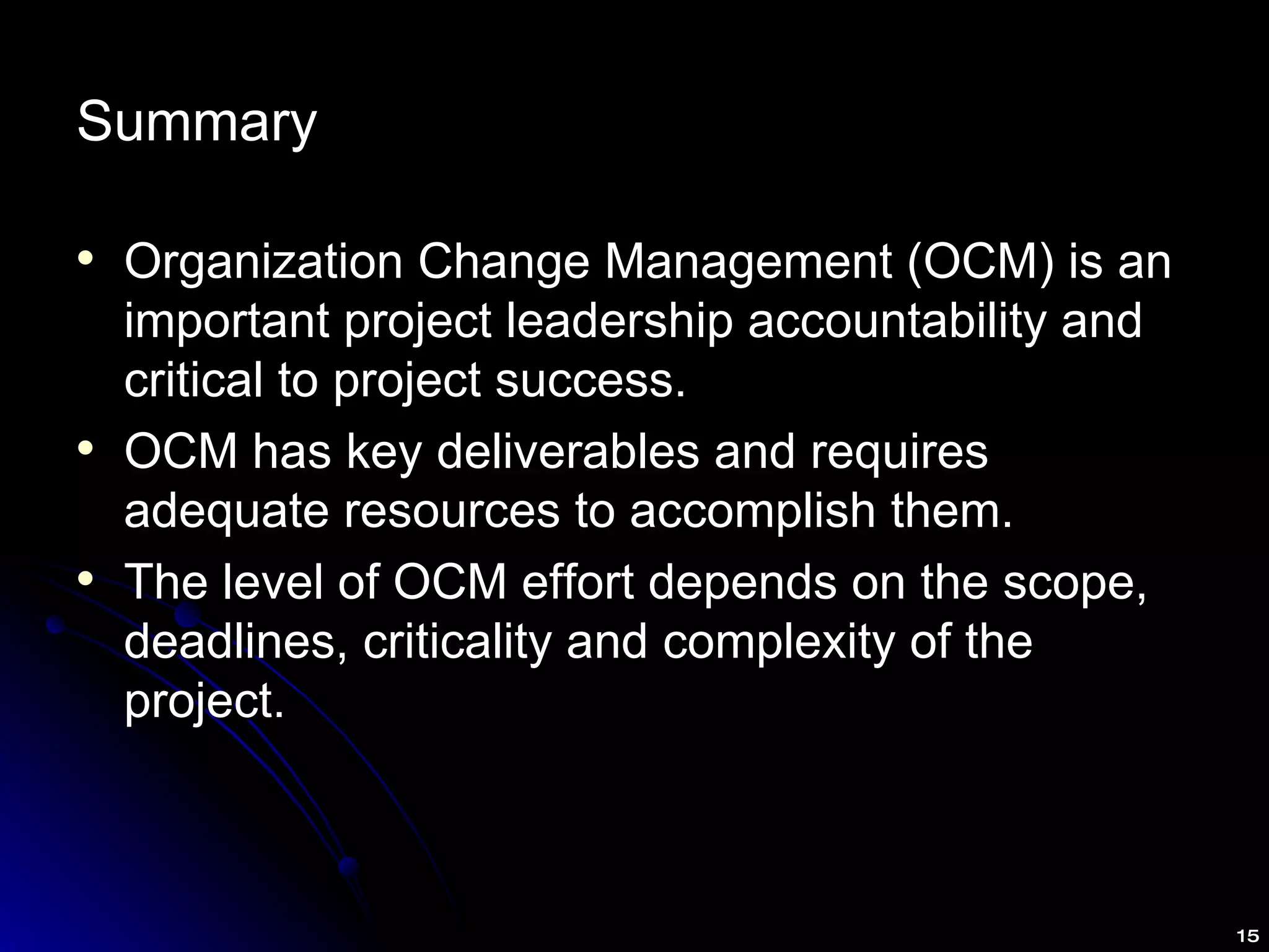 Summary Organization Change Management (OCM) is an important project leadership accountability and critical to project success. OCM has key deliverables and requires adequate resources to accomplish them. The level of OCM effort depends on the scope, deadlines, criticality and complexity of the project. 