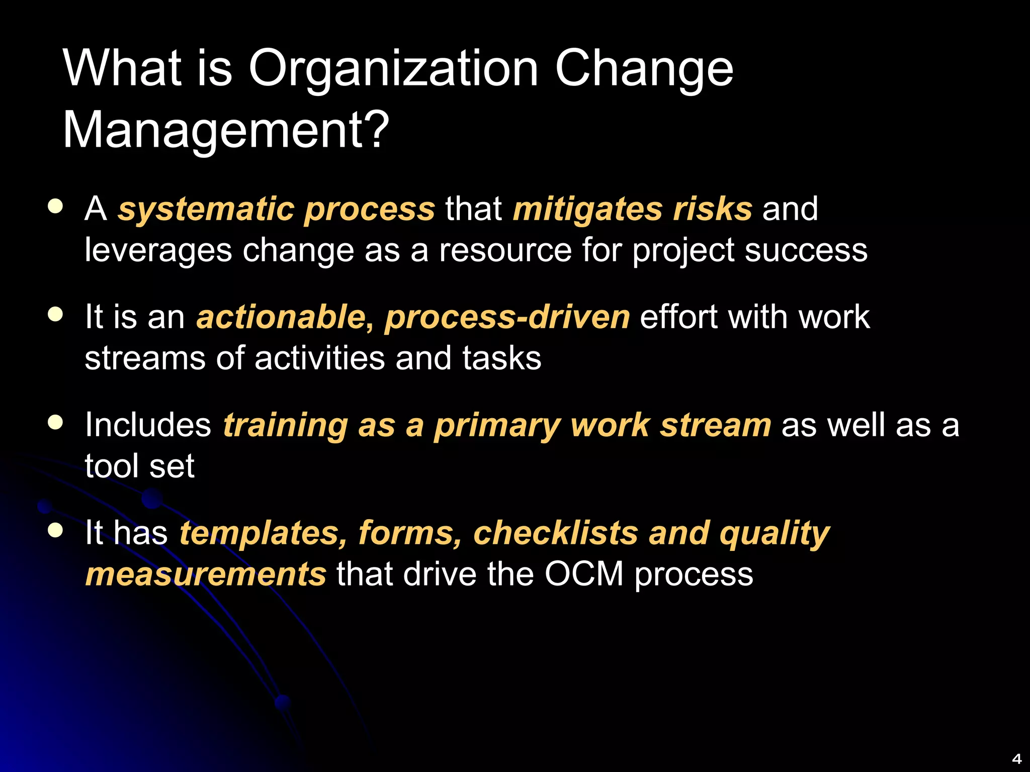 What is Organization Change Management? A  systematic process  that  mitigates risks  and leverages change as a resource for project success It is an  actionable ,  process-driven  effort with work streams of activities and tasks Includes  training as a primary work stream  as well as a tool set It has  templates, forms, checklists and quality   measurements  that drive the OCM process 