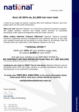 12 February, 2009




               SAVE 10-30% OR, $1,000 FOR YOUR TIME!

I write to you today to outline a special offer from National Telecom. But first,
please allow me this brief introduction.

Who are we? National Telecom is a full-service telecommunications supplier.
We supply landline, internet and mobile phone services to Australian
businesses under special arrangement with the major carriers.

What makes National Telecom different? National Telecom provides
personal, responsive account management and customer service. If you wish
your supplier would pick up the phone in a time closer to 30 seconds, than 30
minutes when you need them, then National Telecom is for you.


                                    **SPECIAL OFFER**
                 SAVE over 10% off your landline usage costs,
                      Or receive $1000 for your time!*

      And add your mobiles to our SIM-ONLY PLANS for,
NO CONTRACT,NO MIN-SPEND,NO FLAG-FALL & 1 SEC BILLING
*visit www.nationaltelecom.com.au/terms for more information



Looking to cut costs in 2009? You’re not alone. National Telecom uses its
wholesale terms with the major carriers to provide competitive pricing. Our
buying power is our customers’ advantage.


To order your FREE BILL ANALYSIS, or for more information about
      these great offers, send your contact details by email to:

                            mail@nationaltelecom.com.au



Yours sincerely,



Con Archis
Director, Sales & Marketing
 