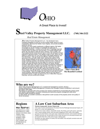 OHIO
                                         A Great Place to Invest!


S    teel Valley Property Management LLC.                                                                    (740) 346-2122
                  Real Estate Management
        Steel Valley Property Management LLC.         has developed many
        marketing strategies to bring you as the investor better returns on your
        investments. We know the market, have integrity, and provide excellent
        customer service.
        Perhaps you have made investments in different regions. We highly
        encourage you as the investor to investigate the area prior to
        purchasing properties. Location is the key word. Properties may look
        inviting online, but when you visit the area, it is a whole different ball
        game. No one wants to hear the word “vacancy”. But in reality, you
        must realize that the areas that are high in crime rate will have a longer
        potential of standing vacant. Curb appeal is also a must. When you are
        selling or renting any unit, you must make a first stage presence, your
        first impression. This can be all cost efficient, which may include
        sprucing up the yard with a little mulch, painting the exterior of the
        home, hanging baskets on the porch, painting the front porch, and yes
        simply hanging a wreath in the window of the front door. These are all
        simple, low cost ideas that not only stage the house as if someone
        cares, and gives the illusion that the house is not vacant. Broken
        windows, trash with in the yard not only deters prospective residents to
        not even care what the interior may look like. Yet in fact, the interior
        might look extremely well. But again, the first impression is most
        definitely the walk up to the house- before they enter the front door.
                                                                                           Ohio’s State Bird-
        And in return, you will get better, long lasting tenants that will take pride
                                                                                          The Beautiful Cardinal
        in the property. Think of a budget you may have to work with for each
        vacant property. What does this property need to lure and attract a
        prospective tenant. It does not have to be a lot. A little effort may go a
        long way, and your profits will increase.




Who are we?
   Steel Valley Property Management LLC. is owned and managed by Laurel A. Soukup.
   Soukup established a Property Management Company that manages investor's properties in and around
   the historic steel valley.
   We believe our services add to the success of an owner's investment by incorporating the owner's goals
   with reliable methodologies, innovative marketing and distinctive property management skills while
   providing quality housing for tenants.
   In other words, we consider ourselves a vital partner to both success of the property owner and quality of
   life for the tenant.




Regions                         A Low Cost Suburban Area
                                Weirton, Steubenville, Toronto, Wintersville
we Serve:                       This scenic location positioned just 30 minutes from the Pittsburgh International Airport, off
                                Route 22, is a low cost suburban area.
STEUBENVILLE, OHIO
                                Famous for its many cultures, memorable murals, fine dining, great golf courses, and many
WINTERSVILLE, OHIO
                                more. Award winning schools, and convenient shopping are also a part of this rapidly
MINGO JUNCTION, OHIO
                                growing area that features some great major employment locations, and recreation facilities.
AKRON, OHIO
                                Outdoor activities are very prevalent in the tri-state area due to its convenient location near
CANTON, OHIO
                                the beautiful Ohio River, bike trails & many walking parks.
WARREN, OHIO
                                Residents can enjoy aspects of country life such mature trees and park recreation areas and
WEIRTON, WV
                                our many beautiful lakes.
FOLLANSBEE, WV
PITTSBURGH, PA
SHARON, PA
 