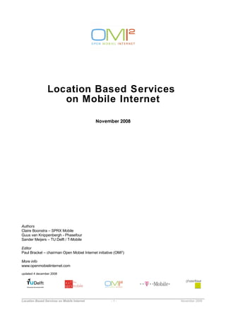 Location Based Services
                    on Mobile Internet

                                             November 2008




Authors
Claire Boonstra – SPRX Mobile
Guus van Knippenbergh - Phasefour
Sander Meijers – TU Delft / T-Mobile

Editor
Paul Brackel – chairman Open Mobiel Internet initiative (OMI2)

More info
www.openmobielinternet.com

updated 4 december 2008




Location Based Services on Mobile Internet            -1-        November 2008
 