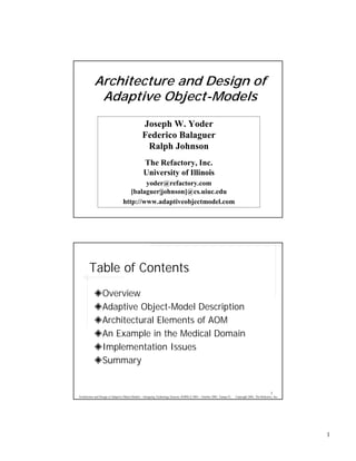 Architecture and Design of
             Adaptive Object-Models
                                                 Joseph W. Yoder
                                                 Federico Balaguer
                                                  Ralph Johnson
                                                  The Refactory, Inc.
                                                  University of Illinois
                                          yoder@refactory.com
                                     [balaguer|johnson]@cs.uiuc.edu
                                  http://www.adaptiveobjectmodel.com




        Table of Contents
                  Overview
                  Adaptive Object-Model Description
                  Architectural Elements of AOM
                  An Example in the Medical Domain
                  Implementation Issues
                  Summary


                                                                                                                                                        2
Architecture and Design of Adaptive Object-Models – Intriguing Technology Session, OOPSLA’2001 – October 2001, Tampa FL.   Copyright 2001, The Refactory, Inc.




                                                                                                                                                                 1
 