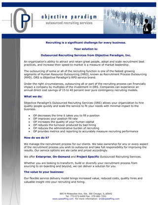 Recruiting is a significant challenge for every business.

                                        Your solution is:

              Outsourced Recruiting Services from Objective Paradigm, Inc.

An organization's ability to attract and retain great people, adopt and scale recruitment best
practices, and increase their speed to market is a measure of market leadership.

The outsourcing of some or all of the recruiting function is one of the fastest growing
segments of Human Resource Outsourcing (HRO), known as Recruitment Process Outsourcing
(RPO). ORS is Objective Paradigm’s RPO service brand.

Under the right circumstances, outsourcing all or part of the recruiting process can financially
impact a company by multiples of the investment in ORS. Companies can experience an
annual direct cost savings of 15 to 40 percent over pure contingency recruiting models.

What we do:

Objective Paradigm’s Outsourced Recruiting Services (ORS) allows your organization to hire
quality people quickly and scale the service to fit your needs with minimal impact to the
business.

   •   OP   decreases the time it takes you to fill a position
   •   OP   improves your position fill rate
   •   OP   increases the quality of your human capital
   •   OP   reduces the turnover produced by bad hiring
   •   OP   reduces the administrative burden of recruiting
   •   OP   provides metrics and reporting to accurately measure recruiting performance

How do we do it?

We manage the recruitment process for our clients. We take ownership for any or every aspect
of the recruitment process you wish to outsource and take full responsibility for improving the
results. Our service options are ala carte and priced accordingly.

We offer Enterprise, On-Demand and Project Specific Outsourced Recruiting Services.

Whether you are looking to transform, build or diversify your recruitment process from
sourcing to on-boarding and beyond, we can deliver a solution for you.

The value to your business:

Our flexible service delivery model brings increased value, reduced costs, quality hires and
valuable insight into your recruiting and hiring.



                           805 N Milwaukee Ave, Ste. 300 Chicago, IL 60642
                                 Tel: 773-572-6400 Fax: 270-682-7251
                      www.opstaffing.com For more information: ors@opstaffing.com
 