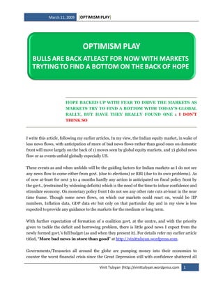 [OPTIMISM PLAY]
             March 11, 2009




                       HOPE BACKED UP WITH FEAR TO DRIVE THE MARKETS AS
                       MARKETS TRY TO FIND A BOTTOM WITH TODAY’S GLOBAL
                       RALLY, BUT HAVE THEY REALLY FOUND ONE : I DON’T
                       THINK SO



I write this article, following my earlier articles, In my view, the Indian equity market, in wake of
less news flows, with anticipation of more of bad news flows rather than good ones on domestic
front will move largely on the back of 1) moves seen by global equity markets, and 2) global news
flow or as events unfold globally especially US.

These events as and when unfolds will be the guiding factors for Indian markets as I do not see
any news flow to come either from govt. (due to elections) or RBI (due to its own problems). As
of now at-least for next 3 to 4 months hardly any action is anticipated on fiscal policy front by
the govt., (restrained by widening deficits) which is the need of the time to infuse confidence and
stimulate economy. On monetary policy front I do not see any other rate cuts at-least in the near
time frame. Though some news flows, on which our markets could react on, would be IIP
numbers, Inflation data, GDP data etc but only on that particular day and in my view is less
expected to provide any guidance to the markets for the medium or long term.

With further expectation of formation of a coalition govt. at the centre, and with the priority
given to tackle the deficit and borrowing problem, there is little good news I expect from the
newly formed govt.’s full budget (as and when they present it). For details refer my earlier article
titled, “More bad news in store than good” at http://vinittulsyan.wordpress.com.

Governments/Treasuries all around the globe are pumping money into their economies to
counter the worst financial crisis since the Great Depression still with confidence shattered all

                                           Vinit Tulsyan |http://vinittulsyan.wordpress.com   1
 