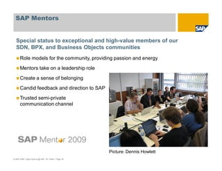 © SAP 2008 / Open Source @ SAP / M. Yolton / Page 18
SAP Mentors
Role models for the community, providing passion and energy
Mentors take on a leadership role
Create a sense of belonging
Candid feedback and direction to SAP
Trusted semi-private
communication channel
Special status to exceptional and high-value members of our
SDN, BPX, and Business Objects communities
Picture: Dennis Howlett
 