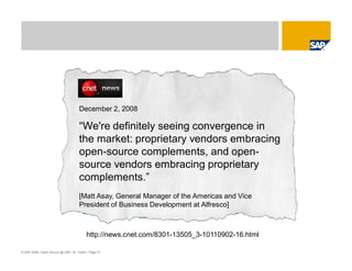 © SAP 2008 / Open Source @ SAP / M. Yolton / Page 31
December 2, 2008
“We're definitely seeing convergence in
the market: proprietary vendors embracing
open-source complements, and open-
source vendors embracing proprietary
complements.”
[Matt Asay, General Manager of the Americas and Vice
President of Business Development at Alfresco]
http://news.cnet.com/8301-13505_3-10110902-16.html
 