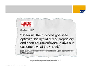 © SAP 2008 / Open Source @ SAP / M. Yolton / Page 33
October 1, 2007
“So for us, the business goal is to
optimize this hybrid mix of proprietary
and open-source software to give our
customers what they need.”
[Bob Sutor, Vice President of Standards and Open Source for the
IBM Corporation]
http://m.linuxjournal.com/article/9797
 