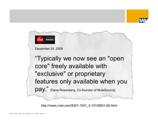 © SAP 2008 / Open Source @ SAP / M. Yolton / Page 36
December 24, 2008
“Typically we now see an "open
core" freely available with
"exclusive" or proprietary
features only available when you
pay.” [Dave Rosenberg, Co-founder of MuleSource]
http://news.cnet.com/8301-1001_3-10128801-92.html
 