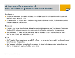 © SAP 2008 / Open Source @ SAP / M. Yolton / Page 49
A few specific examples of
how customers, partners and SAP benefit
Customers
SAP’s Linux support enables customers to run SAP solutions on reliable and cost-effective
platform which reduces TCO
SAP’s support for Firefox and OpenOffice.org gives customers choice, platform and vendor
independence on the desktop
Partners
Partners can reuse their Eclipse skills when developing with the SAP NetWeaver Developer
Studio which reduces development costs and simplifies the reallocation of developers
SAP’s support for open source opens the SAP ecosystem to partners focusing on open
source (e.g. Novell with respect to Linux)
SAP
SAP Hosting like any customer runs SAP software on Linux and commodity hardware in order
to reduce cost of operation
SAP’s usage of Eclipse technology leverages a de-facto industry standard while allowing a
shared development approach at the same time
 