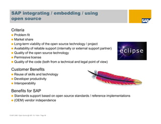 © SAP 2008 / Open Source @ SAP / M. Yolton / Page 58
SAP integrating / embedding / using
open source
Criteria
Problem fit
Market share
Long-term viability of the open source technology / project
Availability of reliable support (internally or external support partner)
Quality of the open source technology
Permissive license
Quality of the code (both from a technical and legal point of view)
Customer Benefits
Reuse of skills and technology
Developer productivity
Interoperability
Benefits for SAP
Standards support based on open source standards / reference implementations
(OEM) vendor independence
 