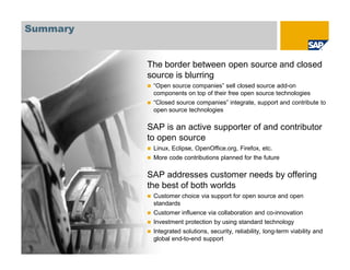 © SAP 2008 / Open Source @ SAP / M. Yolton / Page 63
Summary
The border between open source and closed
source is blurring
“Open source companies” sell closed source add-on
components on top of their free open source technologies
“Closed source companies” integrate, support and contribute to
open source technologies
SAP is an active supporter of and contributor
to open source
Linux, Eclipse, OpenOffice.org, Firefox, etc.
More code contributions planned for the future
SAP addresses customer needs by offering
the best of both worlds
Customer choice via support for open source and open
standards
Customer influence via collaboration and co-innovation
Investment protection by using standard technology
Integrated solutions, security, reliability, long-term viability and
global end-to-end support
 
