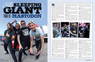 On Tour with Shure 2120 www.shure.com
ajor label equals mainstream,
right? If you’re Mastodon, that’s
the furthest thing from the
truth. Take the band’s third album and first
major label release, Blood Mountain, a col-
lection of tracks that are quite possibly the
band at their heaviest. Thank you major
label status, you’ve made one of the heaviest
rock bands out there even heavier. On Tour
with Shure sat down with drummer Brann
Dailor and guitarist Bill Kelliher during a
tour stop in Chicago to talk about the
method to their madness.
OTWS: With your albums being conceptually
based, do you guys all sit down together and
decide how that works out, or is that one
person’s vision?
BRANN DAILOR: Well, I guess I come up with
some storylines. But, once the initial story
comes, once it’s pitched and everyone gets
on the same page with it, then it factors into
everybody’s writing. Usually the purpose for
it is to lead the way and get us all on the same
page with writing. It’s easier for us as a
group to be unified to write a record, if we
have some semblance of a basic, cohesive
storyline of what’s going on, or an element…
even water or earth.
OTWS: Now have you guys tried the other
approach, a more traditional band ap-
proach, of individuals bringing songs to the
table and assembling and recording that
way?
KELLIHER: There’s some songs that are
collaborations… just messing around and
[realizing], ‘Hey this part fits there, and one
of my riffs for your riff.’ Sometimes it’s one
person bringing the whole thing together,
and everybody puts there own two cents in
there and flavors it here and there. It’s never
quite the same as it was if one person brings
it… things change.
DAILOR: Once we introduce it to the class,
then everybody puts their spin on it and
puts their touch to it, so that’s what makes it
Mastodon.
OTWS: Excellent. Now when you guys bring
these songs to each other, do you have pre-
production studios that you’re working in,
or home studios?
DAILOR: We have a practice space that we go
to pretty much every day and we sit-down
there from either noon or one ‘til five or six,
and just try to be as organized as we can
about it. It takes months and months. When
you first start going down it’s like, ‘Okay, I
got this riff. Okay we got this riff.’ Every-
thing’s kind of a bit of a mess.
KELLIHER: This time we got into Pro-Tools
for computers and sat around my house
trying to put something together. Then we
go down to the space and try to play it live.
We’ve got an 8-track digital recorder down
there. So, we’ve got pre-pre-pre-production.
We did a lot of pre-pre-ing for this record.
DAILOR: We worked hard and we took our
time with it. We really made sure that every-
thing was just right.
OTWS: Have any of you guys been bitten by
the producer bug?
KELLIHER: Well, we all have ideas to kind of
throw around like, ‘Hey, I think we should
be doing this.’
DAILOR: Yeah, we don’t just roll in, we write
the songs ourselves to an extent.
KELLIHER: We usually listen to everybody. If
Brann has a… ‘I think we should do the
chorus four times,’ and I say, ‘No, we need
to do it two times,’ and we try it both ways.
We record both ways and see what every-
body thinks.
DAILOR: It’s based on feel… you just kinda
know, that’s what I guess being a musician
or artist is kind of all about, is knowing
when something should happen. You know
what I mean? That’s what’s up to us.
OTWS: Do you guys at this point have your
choice of producers? Do you pick who you
work with or collaborate with in the studio?
KELLIHER: Well, we definitely have our
choices, it’s not like the record company
says, ‘You have to use this person.’ We had a
bunch of guys we had picked out, star guys.
But it’s just so… The ways the stars aligned
with working at home, was a lot more com-
fortable for me and I think the rest of the guys.
DAILOR: Everybody, yeah
KELLIHER: To be at home and not have to live
in Seattle or New York or whatever… All the
hard work that we had done ahead of time,
to go in the studio and just knock it out, it
was so much easier than anything that I’ve
been used to doing. It’s just amazing.
DAILOR: Seattle was… Seattle was awesome,
I mean it was fun to make those records, but
it was kind of a struggle because we were
away from our families and away from
home… living in a hotel.
KELLIHER: Living in an apartment in a hotel
out there… it wasn’t that comfortable.
Spending twelve hours a day in the studio is
working.
DAILOR: Even if you’re not working, just be-
cause there’s a lot of downtime in the studio.
 