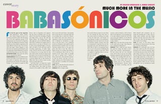 16 www.shure.com On Tour with Shure 17
coverstory
the record in Mexico as part of a tour where
we were meeting the press from time to
time, and at times we would go out to play
to keep the band alive, and because we
enjoy playing. In reality, we are performers,
and going on tour also turns us on. [It was]
an enormous surprise, because each time
we incorporated a song from the new list,
the people went crazy and already knew it.
Well, little by little we incorporated them.
Now we are in the process of debuting the
entire album, starting in Luna Park, which
is a stadium in Argentina where we are go-
ing to do two nights in
July that already
are sold out.
It’s already
winter
vacation, and it’s already so full of shows
that we can’t add [any], so we are going to go
to an open stadium towards the end of the
year. In the open stadiums, you are allowed
40,000-50,000 people, so we are going to go
to that, I believe.
OTWS: Well, in the time that you have been
in the studio and on stage, what thing has
never changed for Babasónicos?
DÁRGELOS: Well, I think the epic essence,
the search for vertigo, the desire to incor-
porate some elements, experimentation…
We have always had our own rehearsal
room, and we have set up our own studio,
starting as carpenters and as electricians. We
all know the recording field well, but I
believe that it’s always good to take
risks, to feel vertigo, and to incor-
porate error as a new element of
experimentation. Because when
one knows everything, and has
filled himself with certainties, one no
longer has anything else to learn. One no
longer makes mistakes, and does things
perfectly, and they don’t have flavor; they
have no taste. Then, the best thing is to go
off in search of new things.
OTWS: Of course. In your shows, Shure
microphones are always present. How long
have you been using Shure?
DÁRGELOS: Yes, practically since the first
show that I did in my life. We started re-
hearsing in ’85—look how long ago, right?
It is the same line-up we have now, but with
other names, because we were very young.
We were friends in what is called secondary
school, high school here. At that time, we
were a band with three keyboard players, a
drum set, and a bass, because we had not yet
found a guitarist within our area. Our first
microphones were an introductory model
or the five guys in the Argentine
band Babasónicos, album number
nine, Mucho, brings a lot more to its
fans from around the world. After becoming
one of the most significant groups of the
underground rock movement in Argentina
during the ’90s, Babasónicos has been a band
that has never been afraid to experiment with
many different musical styles. We sat down
with lead singer, Adrián Dárgelos, to talk
about the new material, performing live and
the philosophy behind Babasónicos and the
sound that keeps them on top of the charts.
ON TOUR WITH SHURE: Tell us the story about
the new material from Mucho?
ADRIÁNDÁRGELOS: Mucho is an album record-
ed [last] December in the Panda and Circo-
beat studios of Argentina, and it was com-
posed between the months of November and
October. It was mixed in London by Phil
Brown, who is a legendary rock engineer,
that has [been recording] since Led Zep-
pelin IV. He mixed the recordings of Marley
and Eddie Burns, and he did stuff like
Robert Palmer, The Rolling Stones, Talk
Talk, right up to our era with Beth Gibbons.
Well, [he’s] a mythical rock engineer that we
always loved, so one day we checked to see
if, with a rock in Spanish budget, it was pos-
sible to be able to work with such a god of
recording engineering, of studio engin-
eering. And the truth [is], that he surprised
us, because he is at an age where he only
does what he likes, because he doesn’t need
the money to live on now. He said that if he
liked the band, he would do it. We sent him
a previous album that we had, because he
didn’t know that we had so many records,
and he accepted right away.
And from there, we mixed the Anoche
album and Mucho, which is the latest that I
was talking about, that ended up being
released in the middle of May 2008. Now
that we are at the end of June, it has already
been on the street for a year-and-a-half, and
it is an album that is a sales hit in Mexico,
the United States and Latin America. In
Argentina, it came out in an innovative for-
mat. It debuted on cell phones, so right
away, in the first week, it was a platinum
record on cell phones, and a gold record in
physical format in another week. For Latin
American markets that is a lot, given the
piracy that there is now. But, [I’m] very
happy because it’s an album that brings us
a lot of satisfaction. Best of all, it’s a very
inspired record, where really we brought
our work to another level. I believe it
shows some facets, that until this moment,
we had not shown, and that covers, in-
cludes, catalyzes a lot of the freshness of the
band, and well, it crystallizes the moments
of spontaneity.
OTWS: Tell us, what has been the reaction of
the public to the new material?
DÁRGELOS: Well, we began to play
 