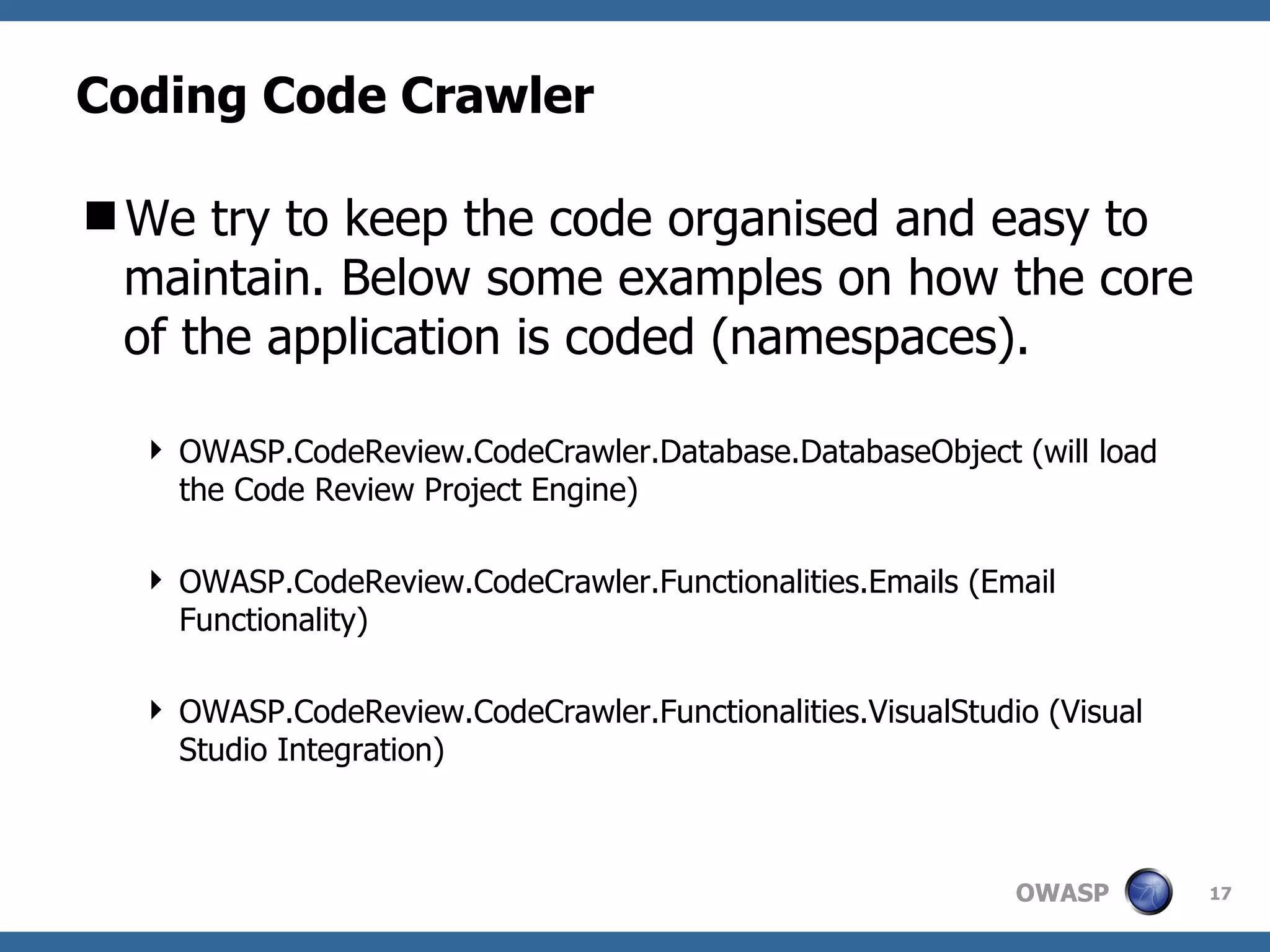 Coding Code Crawler We try to keep the code organised and easy to maintain. Below some examples on how the core of the application is coded (namespaces). OWASP.CodeReview.CodeCrawler.Database.DatabaseObject (will load the Code Review Project Engine) OWASP.CodeReview.CodeCrawler.Functionalities.Emails (Email Functionality) OWASP.CodeReview.CodeCrawler.Functionalities.VisualStudio (Visual Studio Integration) 