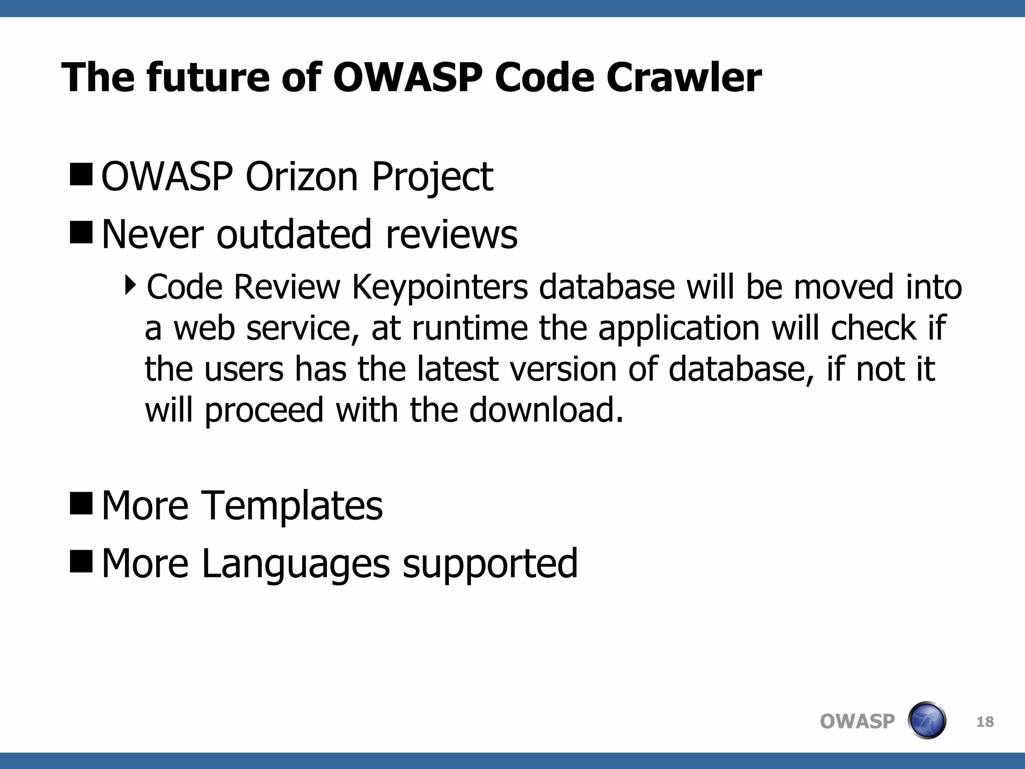 The future of OWASP Code Crawler OWASP Orizon Project Never outdated reviews Code Review Keypointers database will be moved into a web service, at runtime the application will check if the users has the latest version of database, if not it will proceed with the download. More Templates More Languages supported 