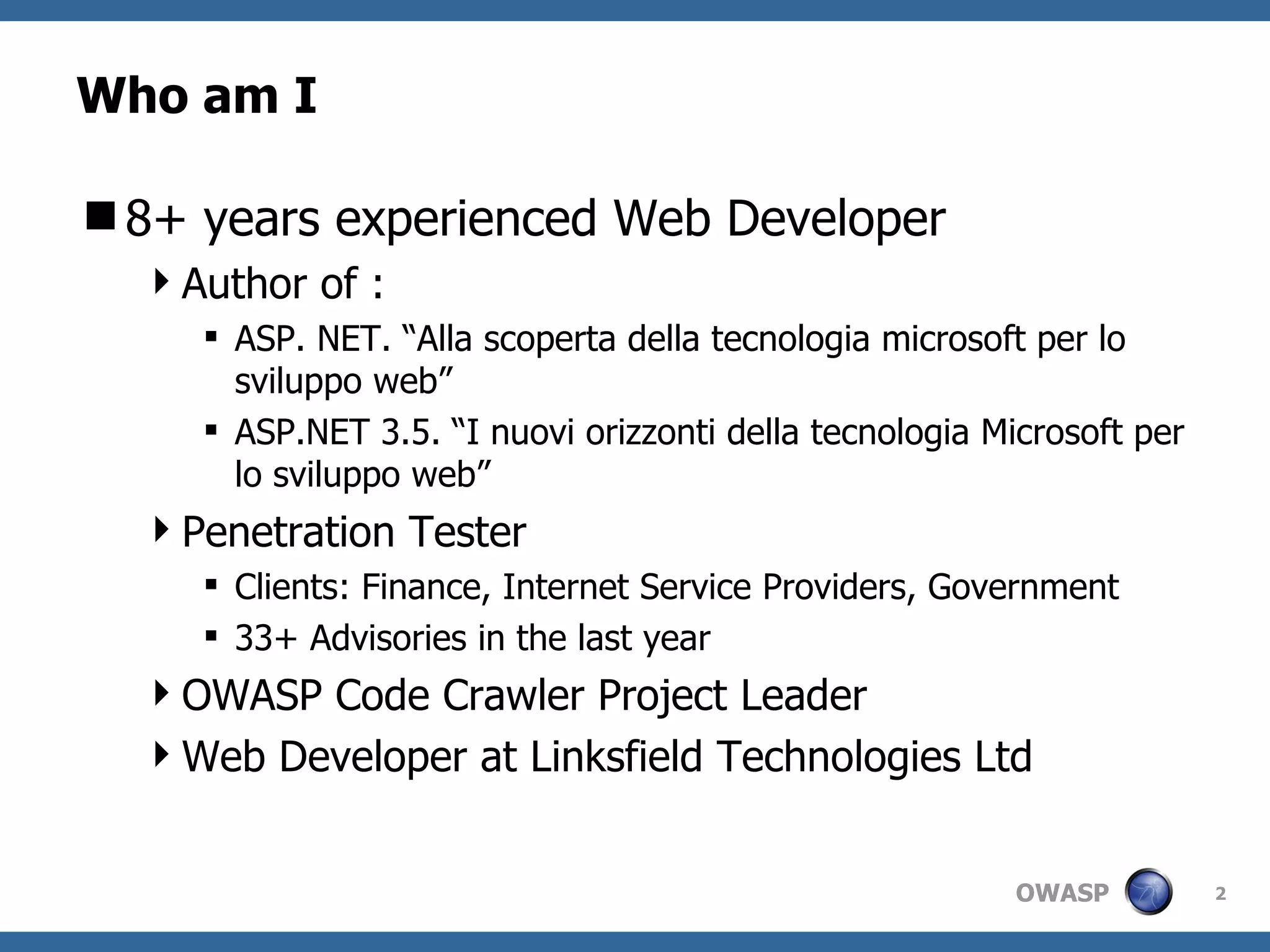 Who am I 8 + years experienced Web Developer Author of :  ASP. NET. “Alla scoperta della tecnologia microsoft per lo sviluppo web”  ASP.NET 3.5. “I nuovi orizzonti della tecnologia Microsoft per lo sviluppo web” Penetration Tester Clients: Finance, Internet Service Providers, Government 33+ Advisories in the last year OWASP Code Crawler Project Leader Web Developer at Linksfield Technologies Ltd 