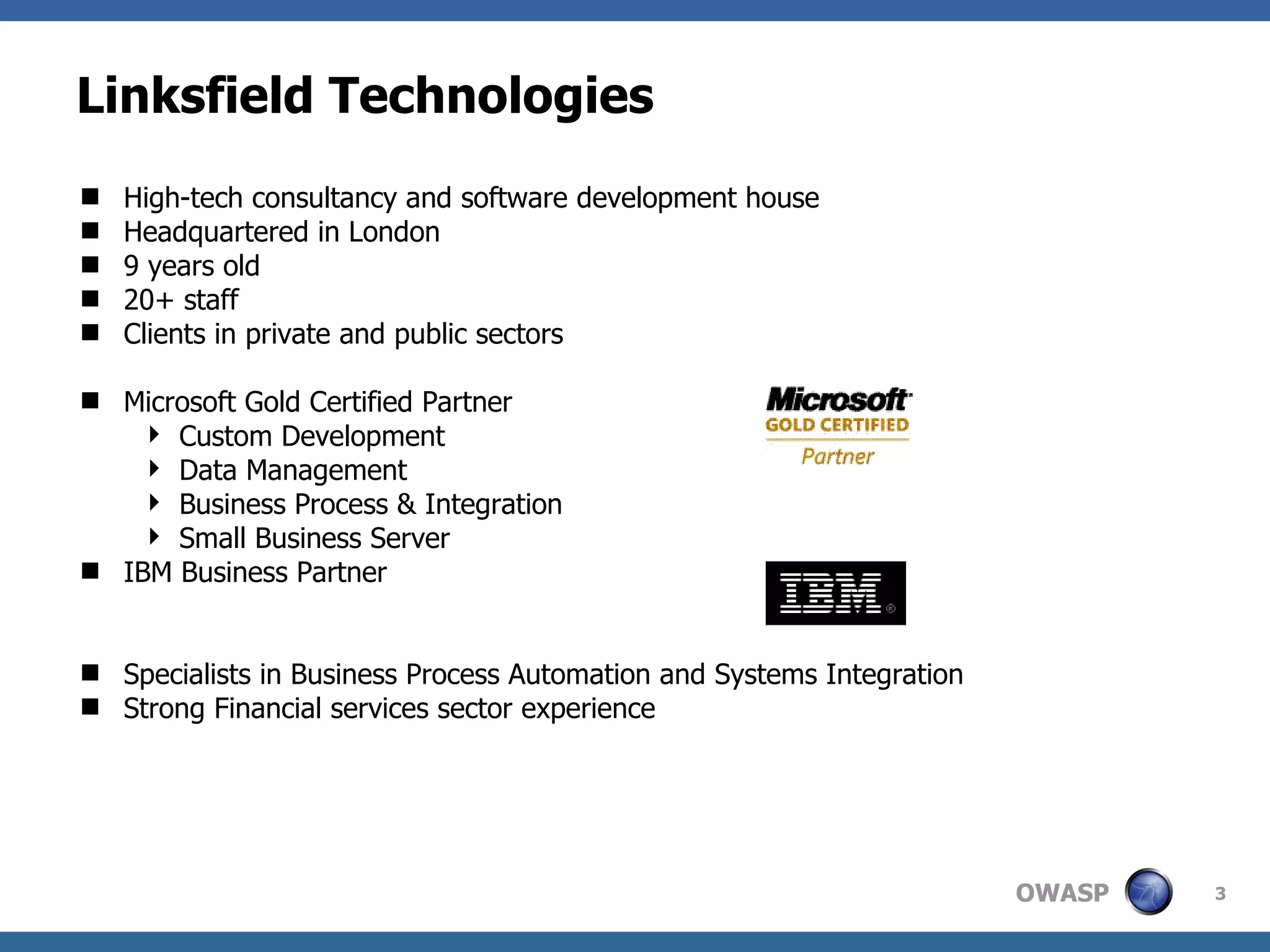 Linksfield Technologies High-tech consultancy and software development house Headquartered in London 9 years old 20+ staff Clients in private and public sectors Microsoft Gold Certified Partner Custom Development Data Management Business Process & Integration Small Business Server IBM Business Partner Specialists in Business Process Automation and Systems Integration Strong Financial services sector experience 