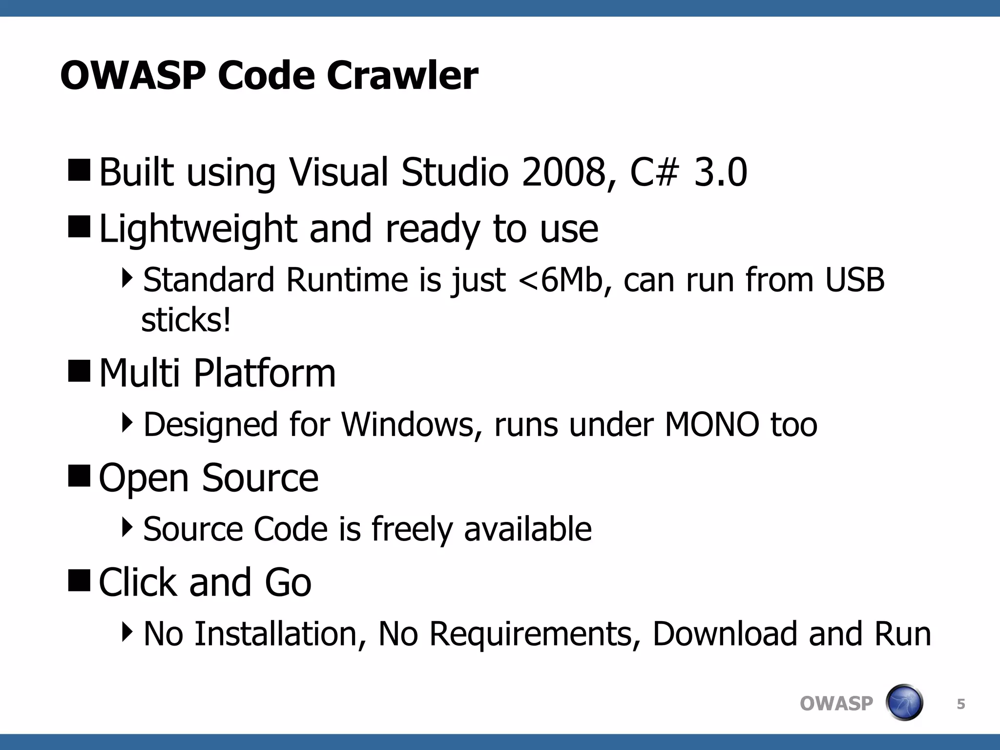 OWASP Code Crawler Built using Visual Studio 2008, C# 3.0 Lightweight and ready to use Standard Runtime is just <6Mb, can run from USB sticks! Multi Platform Designed for Windows, runs under MONO too Open Source Source Code is freely available Click and Go No Installation, No Requirements, Download and Run 