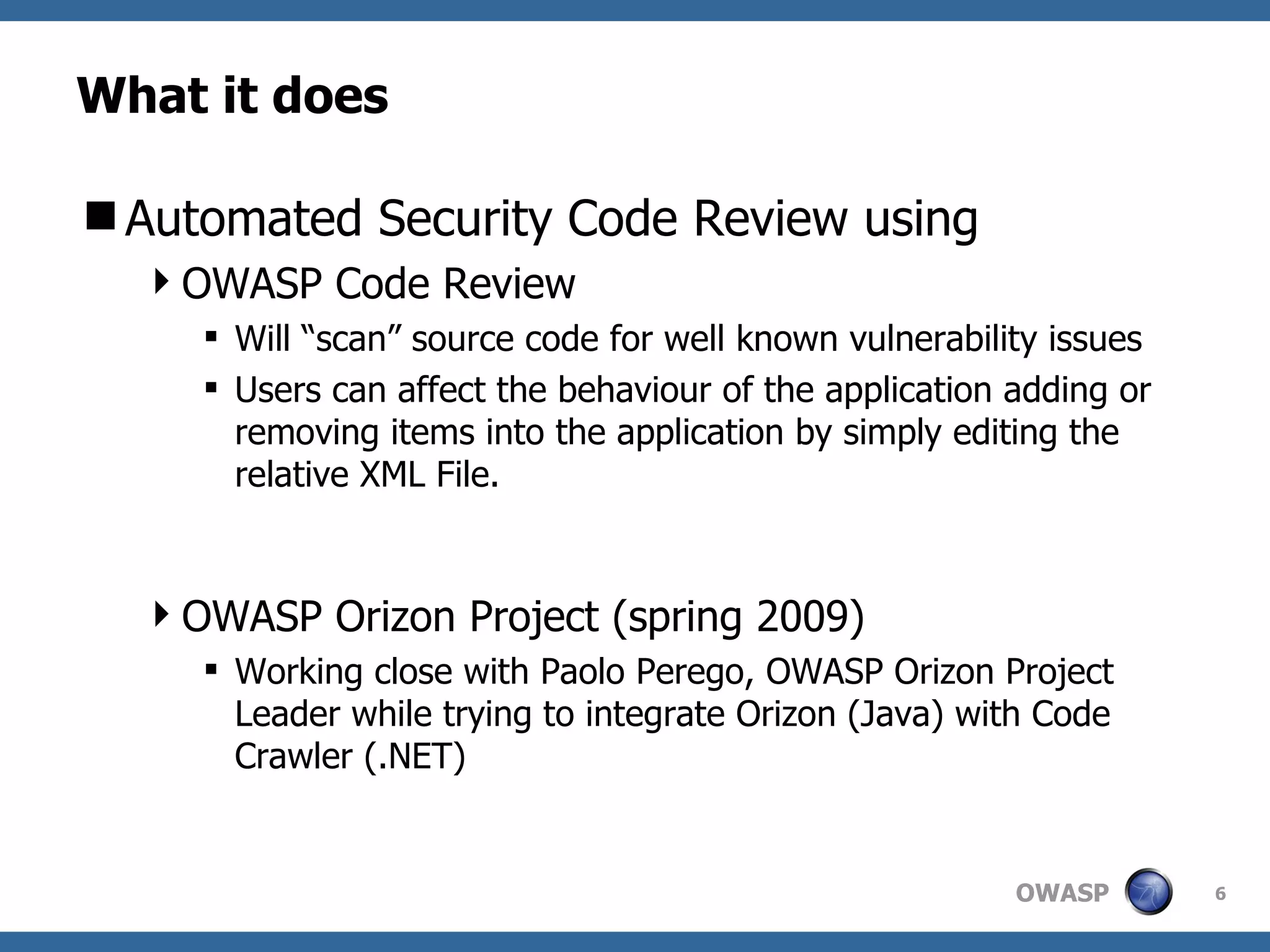 What it does Automated Security Code Review using OWASP Code Review Will “scan” source code for well known vulnerability issues Users can affect the behaviour of the application adding or removing items into the application by simply editing the relative XML File. OWASP Orizon Project (spring 2009) Working close with Paolo Perego, OWASP Orizon Project Leader while trying to integrate Orizon (Java) with Code Crawler (.NET) 