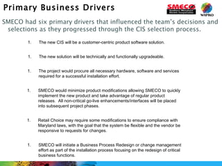 Primary Business Drivers SMECO had six primary drivers that influenced the team’s decisions and selections as they progressed through the CIS selection process. The new CIS will be a customer-centric product software solution.  The new solution will be technically and functionally upgradeable. Retail Choice may require some modifications to ensure compliance with Maryland laws, with the goal that the system be flexible and the vendor be responsive to requests for changes. The project would procure all necessary hardware, software and services required for a successful installation effort. SMECO would minimize product modifications allowing SMECO to quickly implement the new product and take advantage of regular product releases.  All non-critical go-live enhancements/interfaces will be placed into subsequent project phases. SMECO will initiate a Business Process Redesign or change management effort as part of the installation process focusing on the redesign of critical business functions. 