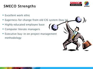 SMECO Strengths Excellent work ethic Eagerness for change from old CIS system (buy in) Highly educated employee base Computer literate managers Executive buy-in on project management methodology 