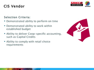 CIS Vendor Selection Criteria: Demonstrated ability to perform on time Demonstrated ability to work within established budget Ability to deliver Coop-specific accounting, such as Capital Credits Ability to comply with retail choice requirements 