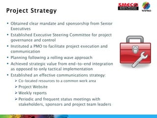 Project Strategy Obtained clear mandate and sponsorship from Senior Executives Established Executive Steering Committee for project governance and control Instituted a PMO to facilitate project execution and communication Planning following a rolling wave approach Achieved strategic value from end-to-end integration as opposed to only tactical implementation Established an effective communications strategy: Co-located resources to a common work area Project Website Weekly reports Periodic and frequent status meetings with stakeholders, sponsors and project team leaders 