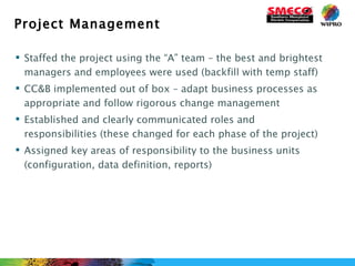 Project Management Staffed the project using the “A” team – the best and brightest managers and employees were used (backfill with temp staff) CC&B implemented out of box – adapt business processes as appropriate and follow rigorous change management  Established and clearly communicated roles and responsibilities (these changed for each phase of the project) Assigned key areas of responsibility to the business units (configuration, data definition, reports) 