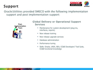 Support Oracle|Utilities provided SMECO with the following implementation support and post implementation support: Global Delivery or Operational Support Services Maintenance for custom development (plug-ins, interfaces, reports) New release training New release upgrade services Database administration Performance tuning Skills: Oracle, UNIX, BEA, CC&B Developers’ Tool Suite, CC&B functional knowledge Post-Implementation Team 