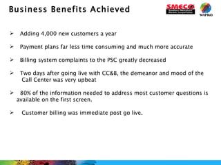Business Benefits Achieved   Adding 4,000 new customers a year    Payment plans far less time consuming and much more accurate Billing system complaints to the PSC greatly decreased Two days after going live with CC&B, the demeanor and mood of the  Call Center was very upbeat  80% of the information needed to address most customer questions is available on the first screen.   Customer billing was immediate post go live. 